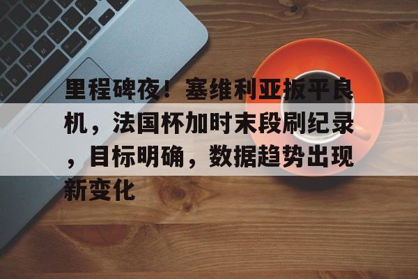 雷竞技官方网站里程碑夜！塞维利亚扳平良机，法国杯加时末段刷纪录，目标明确，数据趋势出现新变化的简单介绍