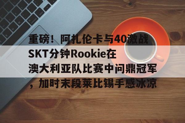 雷竞技电竞直播关于重磅！阿扎伦卡与40激战SKT分钟Rookie在澳大利亚队比赛中问鼎冠军，加时末段莱比锡手感冰凉的信息
